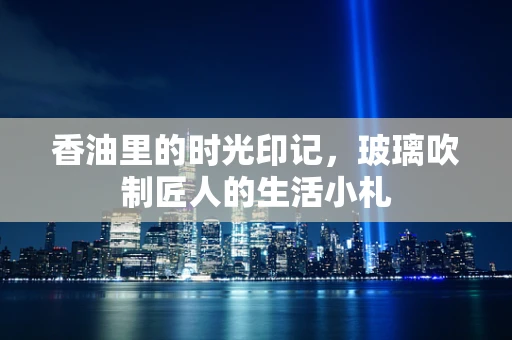 香油里的时光印记，玻璃吹制匠人的生活小札