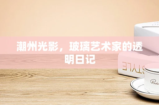 潮州光影，玻璃艺术家的透明日记