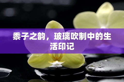 黍子之韵，玻璃吹制中的生活印记
