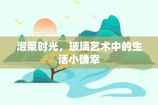 泡菜时光，玻璃艺术中的生活小确幸