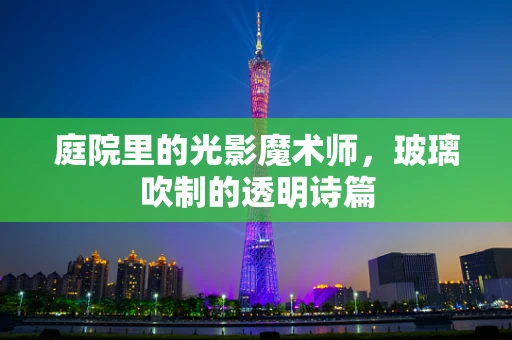庭院里的光影魔术师，玻璃吹制的透明诗篇