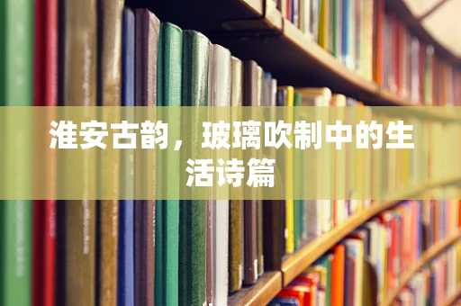淮安古韵，玻璃吹制中的生活诗篇