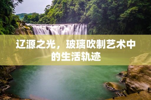 辽源之光，玻璃吹制艺术中的生活轨迹