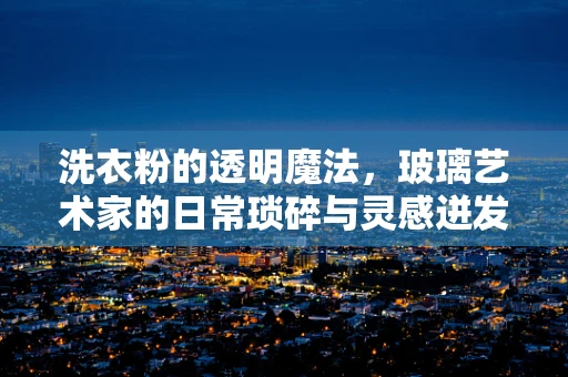 洗衣粉的透明魔法，玻璃艺术家的日常琐碎与灵感迸发