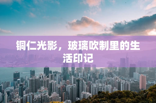 铜仁光影，玻璃吹制里的生活印记