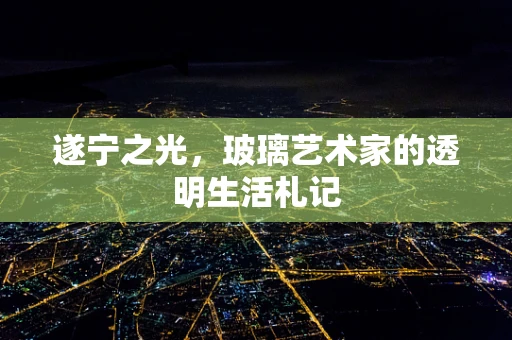 遂宁之光，玻璃艺术家的透明生活札记