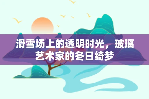 滑雪场上的透明时光，玻璃艺术家的冬日绮梦