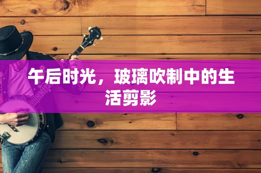 午后时光，玻璃吹制中的生活剪影