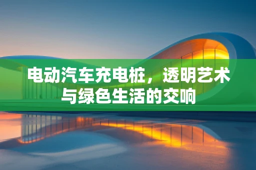 电动汽车充电桩，透明艺术与绿色生活的交响