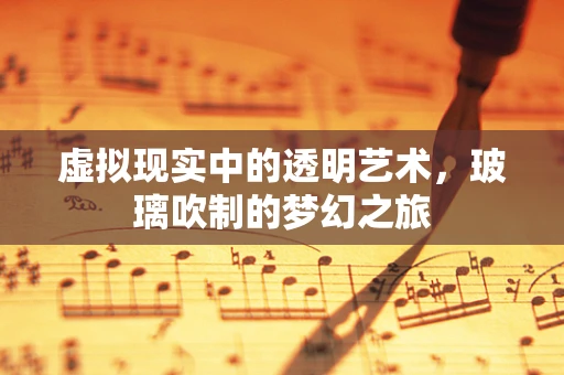 虚拟现实中的透明艺术，玻璃吹制的梦幻之旅