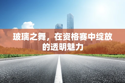 玻璃之舞，在资格赛中绽放的透明魅力