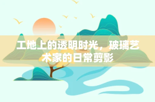 工地上的透明时光，玻璃艺术家的日常剪影