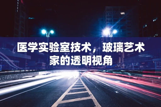 医学实验室技术，玻璃艺术家的透明视角