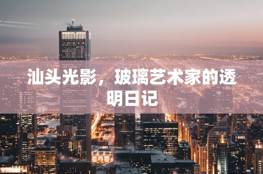 汕头光影，玻璃艺术家的透明日记