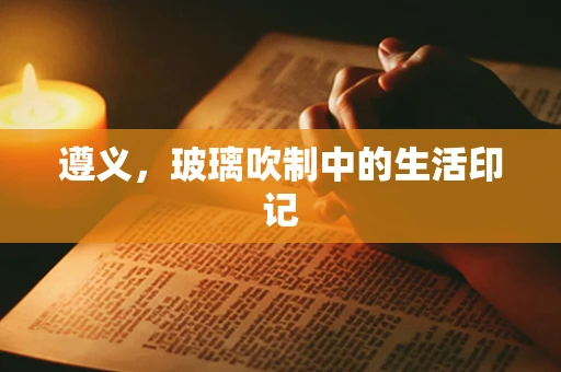 遵义，玻璃吹制中的生活印记