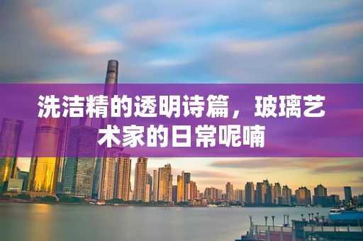 洗洁精的透明诗篇，玻璃艺术家的日常呢喃