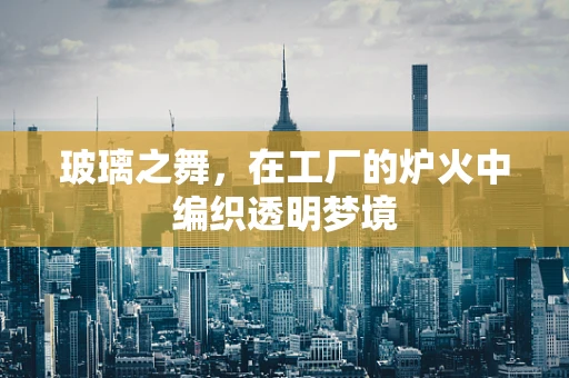 玻璃之舞，在工厂的炉火中编织透明梦境