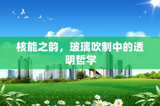 核能之韵，玻璃吹制中的透明哲学