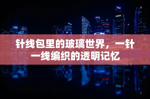 针线包里的玻璃世界，一针一线编织的透明记忆