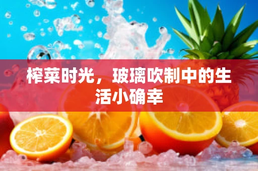 榨菜时光，玻璃吹制中的生活小确幸