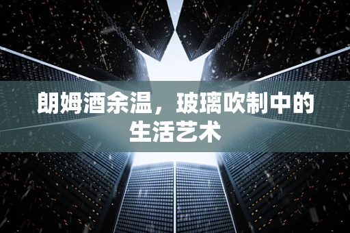 朗姆酒余温，玻璃吹制中的生活艺术