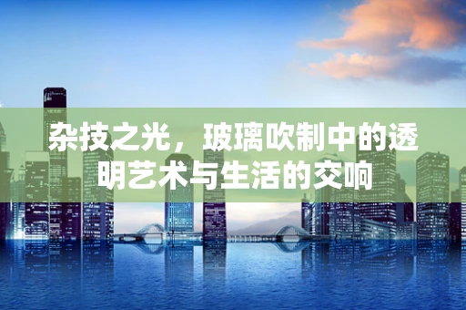 杂技之光，玻璃吹制中的透明艺术与生活的交响