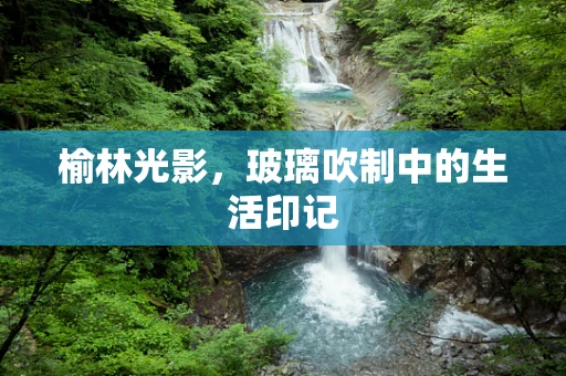 榆林光影，玻璃吹制中的生活印记