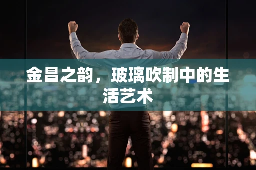 金昌之韵，玻璃吹制中的生活艺术
