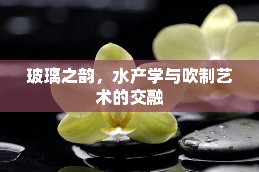 玻璃之韵，水产学与吹制艺术的交融
