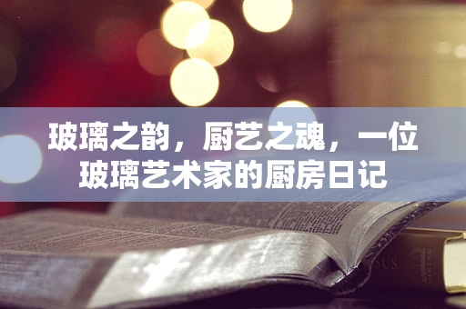 玻璃之韵，厨艺之魂，一位玻璃艺术家的厨房日记
