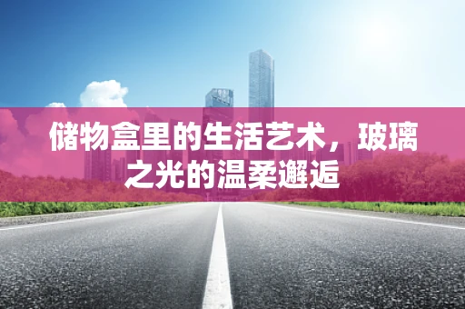 储物盒里的生活艺术，玻璃之光的温柔邂逅