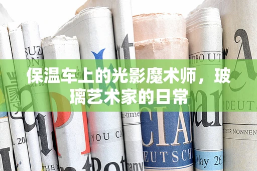 保温车上的光影魔术师，玻璃艺术家的日常