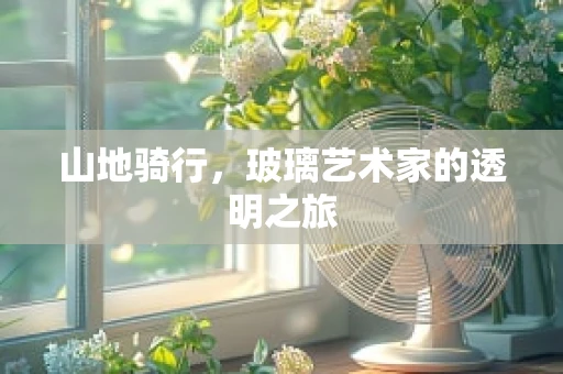 山地骑行，玻璃艺术家的透明之旅