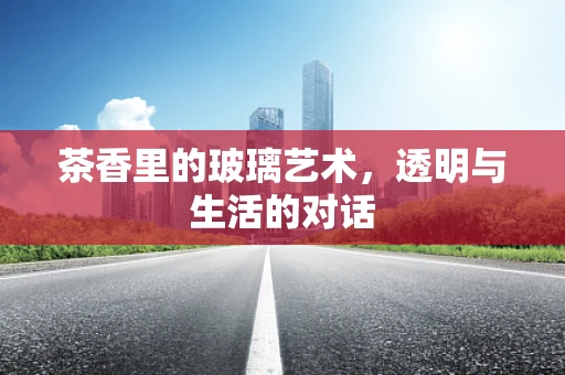 茶香里的玻璃艺术，透明与生活的对话