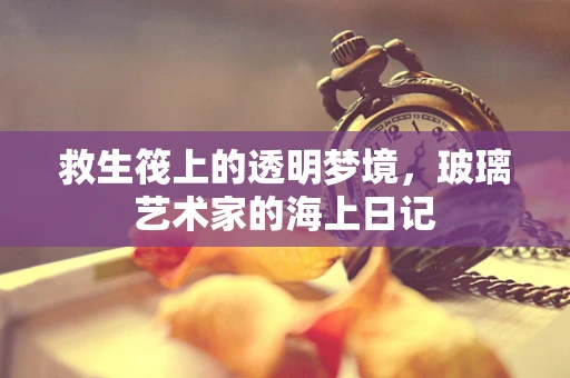救生筏上的透明梦境，玻璃艺术家的海上日记