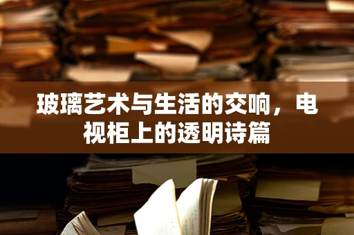 玻璃艺术与生活的交响，电视柜上的透明诗篇