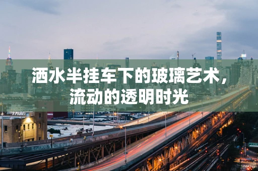 洒水半挂车下的玻璃艺术，流动的透明时光