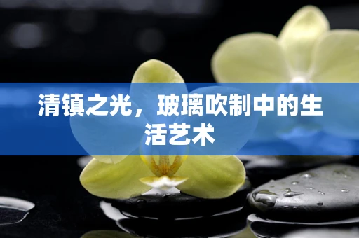 清镇之光，玻璃吹制中的生活艺术
