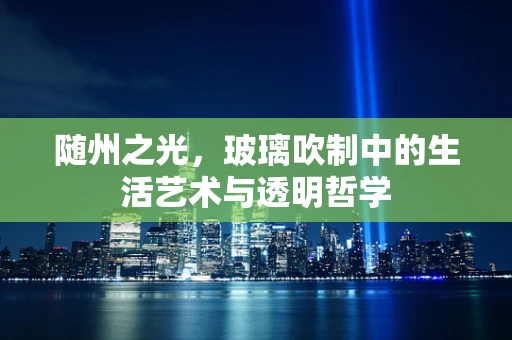 随州之光，玻璃吹制中的生活艺术与透明哲学