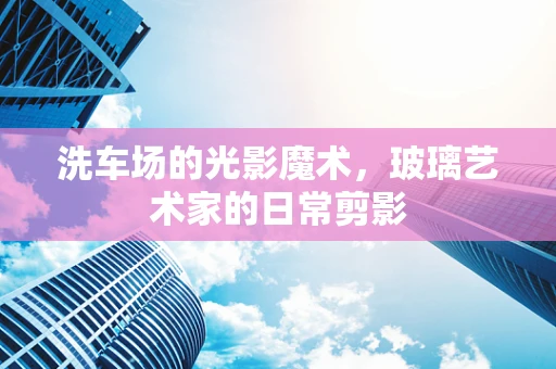 洗车场的光影魔术，玻璃艺术家的日常剪影