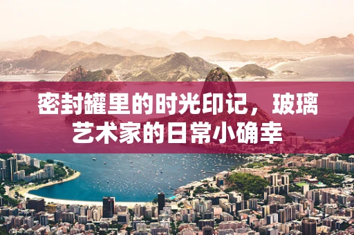 密封罐里的时光印记，玻璃艺术家的日常小确幸