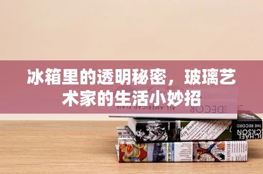 冰箱里的透明秘密，玻璃艺术家的生活小妙招