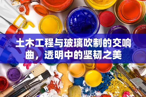 土木工程与玻璃吹制的交响曲，透明中的坚韧之美