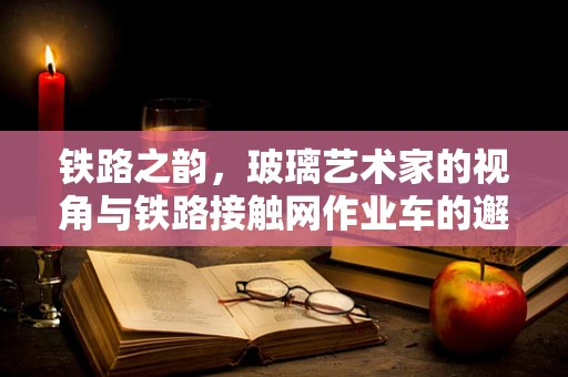 铁路之韵，玻璃艺术家的视角与铁路接触网作业车的邂逅