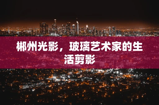 郴州光影，玻璃艺术家的生活剪影