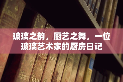 玻璃之韵，厨艺之舞，一位玻璃艺术家的厨房日记