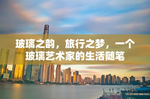 玻璃之韵，旅行之梦，一个玻璃艺术家的生活随笔
