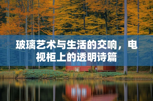 玻璃艺术与生活的交响，电视柜上的透明诗篇