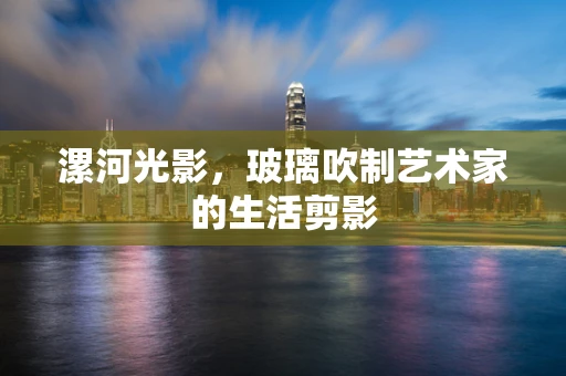 漯河光影，玻璃吹制艺术家的生活剪影