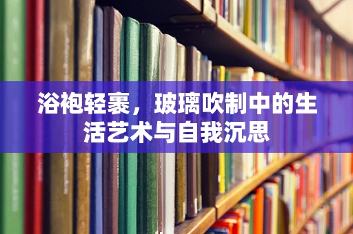 浴袍轻裹，玻璃吹制中的生活艺术与自我沉思